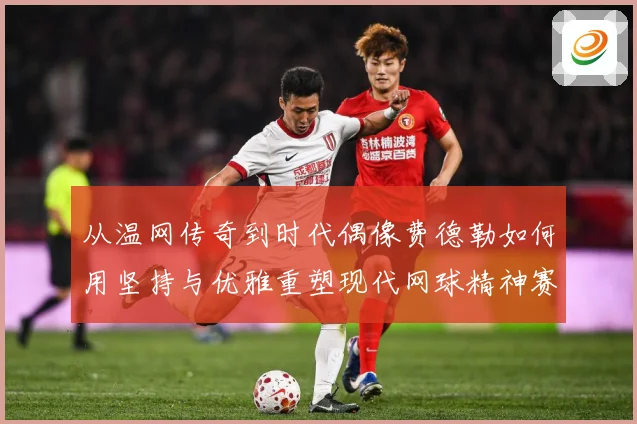 从温网传奇到时代偶像费德勒如何用坚持与优雅重塑现代网球精神赛场观察