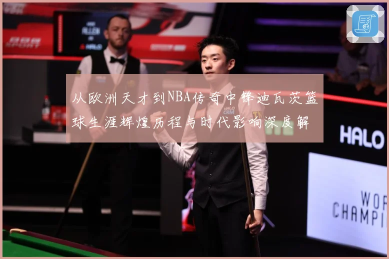 从欧洲天才到NBA传奇中锋迪瓦茨篮球生涯辉煌历程与时代影响深度解析