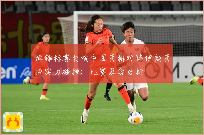 排锦标赛打响中国男排对阵伊朗男排实力碰撞：比赛悬念分析