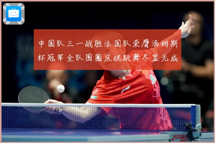中国队三一战胜法国队荣膺汤姆斯杯冠军全队围圈庆祝跳舞尽显无成长观察
