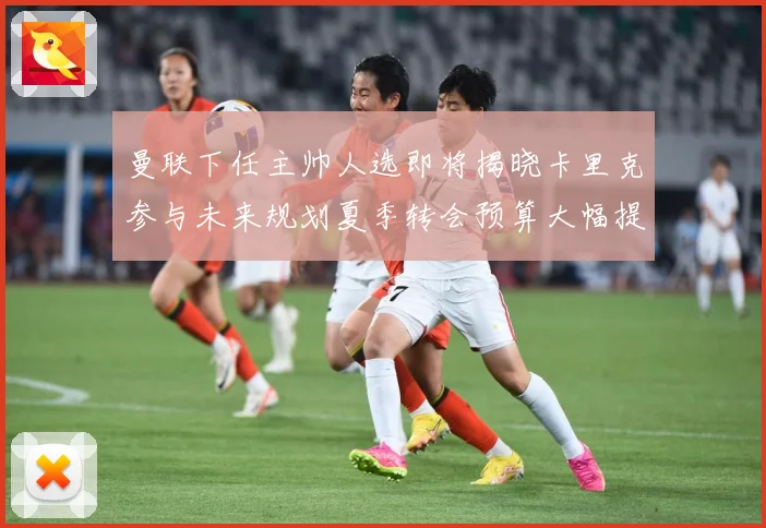 曼联下任主帅人选即将揭晓卡里克参与未来规划夏季转会预算大幅提战术观察