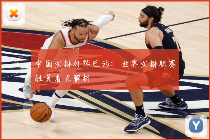 中国女排对阵巴西：世界女排联赛胜负看点解析