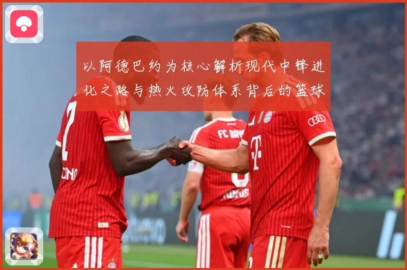 以阿德巴约为核心解析现代中锋进化之路与热火攻防体系背后的篮球智慧
