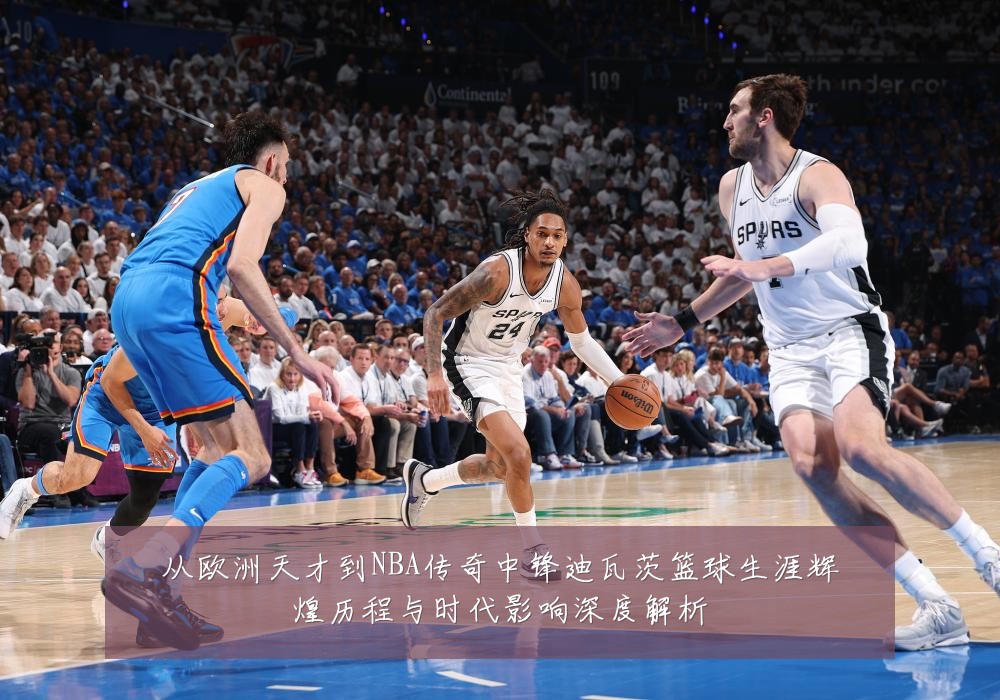 从欧洲天才到NBA传奇中锋迪瓦茨篮球生涯辉煌历程与时代影响深度解析