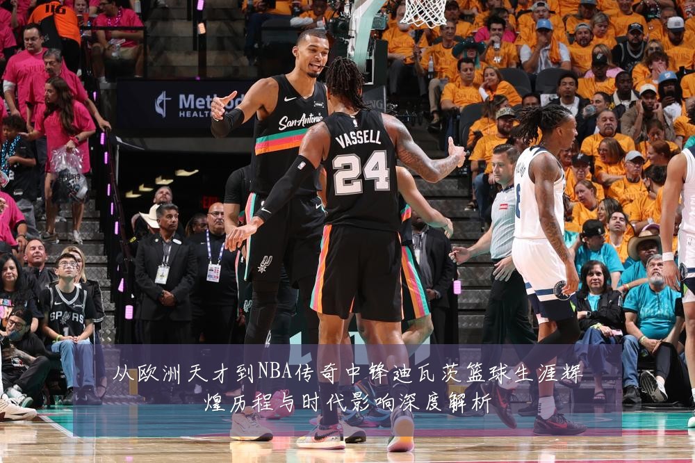 从欧洲天才到NBA传奇中锋迪瓦茨篮球生涯辉煌历程与时代影响深度解析