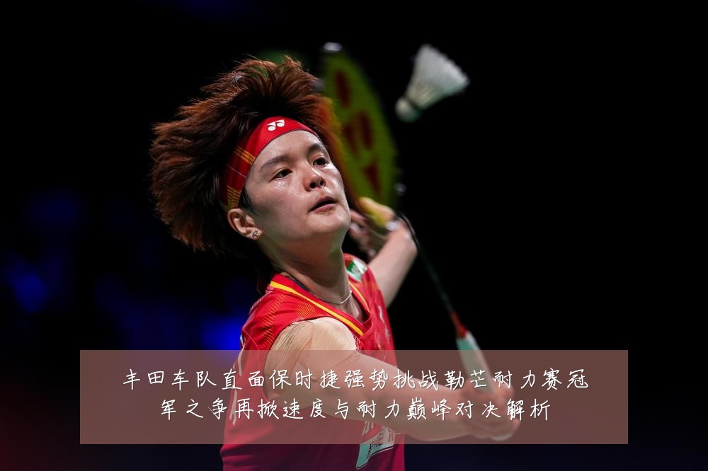 丰田车队直面保时捷强势挑战勒芒耐力赛冠军之争再掀速度与耐力巅峰对决解析