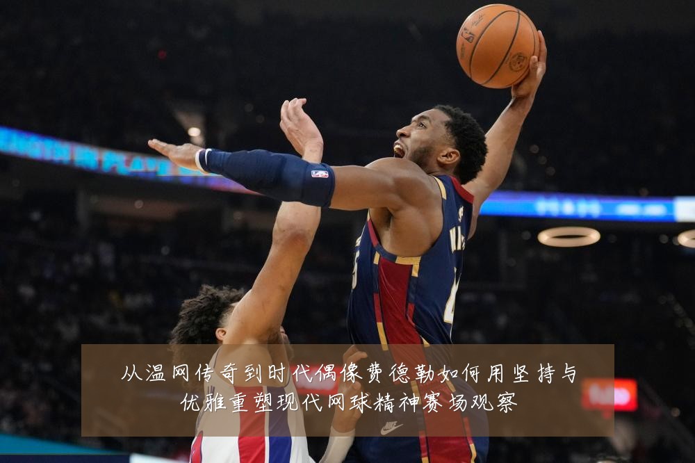 从温网传奇到时代偶像费德勒如何用坚持与优雅重塑现代网球精神赛场观察