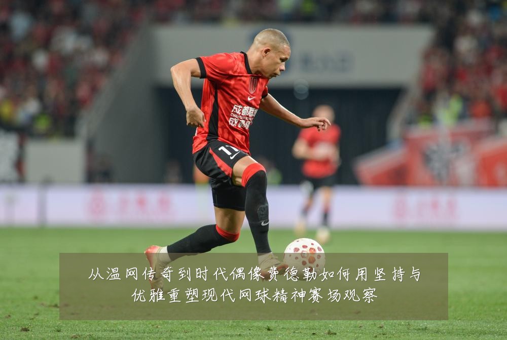 从温网传奇到时代偶像费德勒如何用坚持与优雅重塑现代网球精神赛场观察