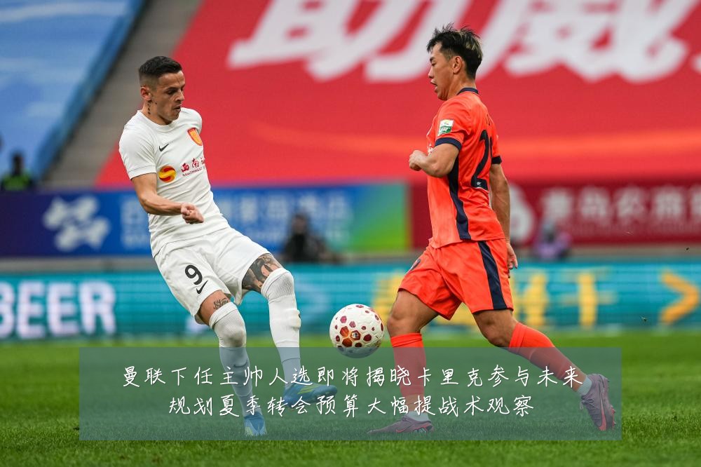 曼联下任主帅人选即将揭晓卡里克参与未来规划夏季转会预算大幅提战术观察