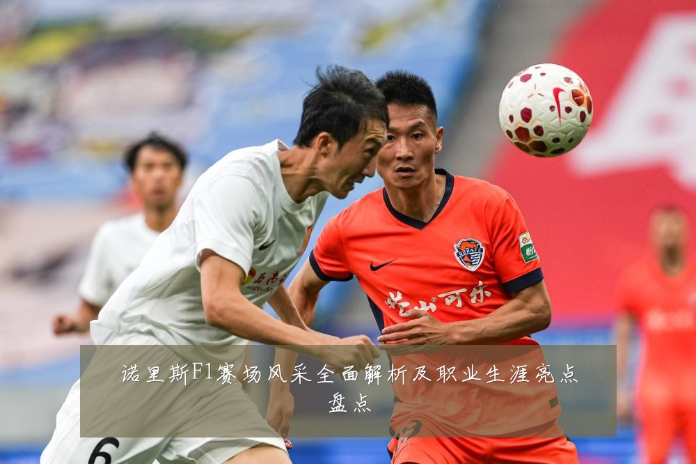 诺里斯F1赛场风采全面解析及职业生涯亮点盘点