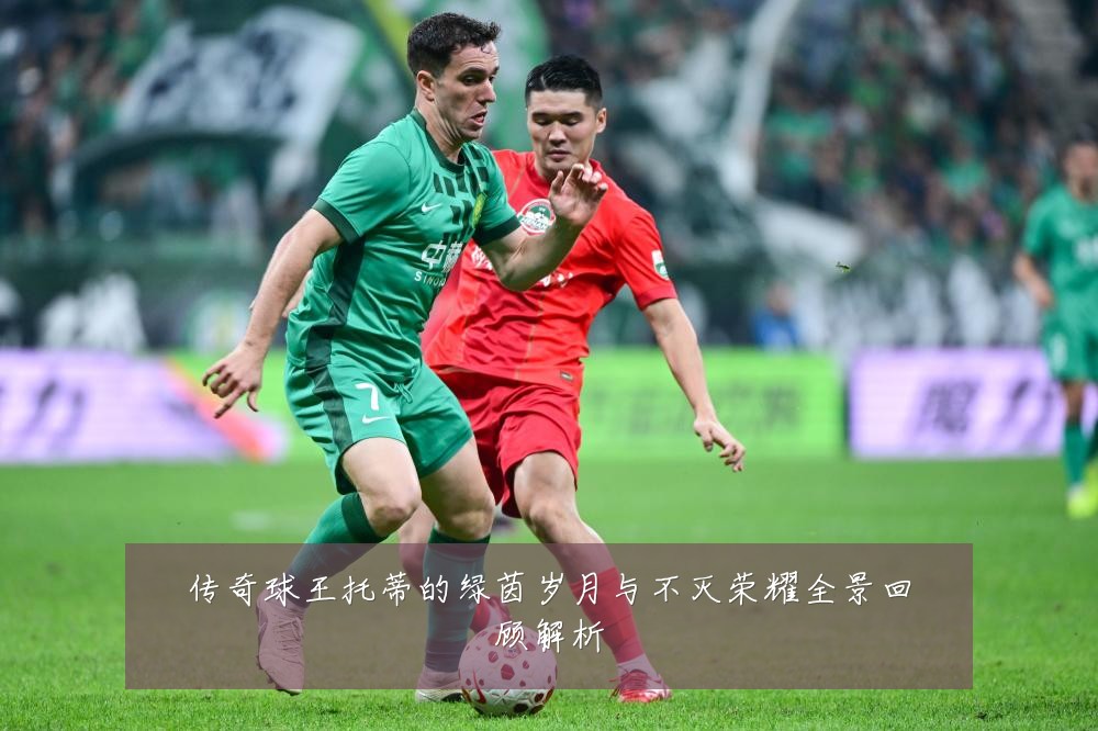 传奇球王托蒂的绿茵岁月与不灭荣耀全景回顾解析