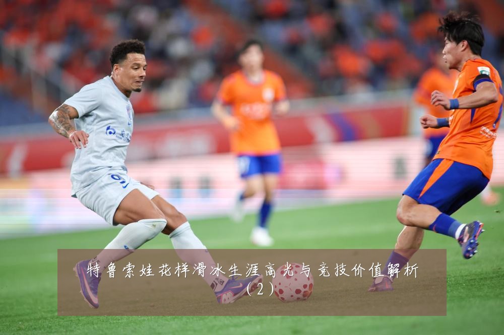 特鲁索娃花样滑冰生涯高光与竞技价值解析（2）